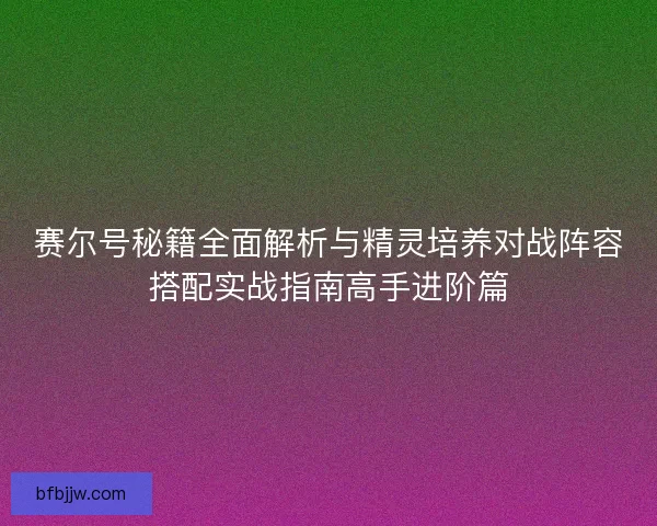 赛尔号秘籍全面解析与精灵培养对战阵容搭配实战指南高手进阶篇