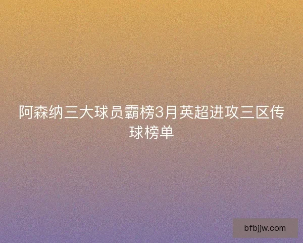 阿森纳三大球员霸榜3月英超进攻三区传球榜单