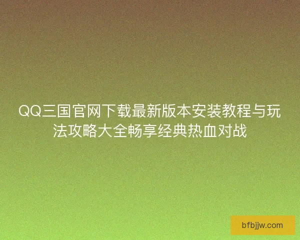 QQ三国官网下载最新版本安装教程与玩法攻略大全畅享经典热血对战