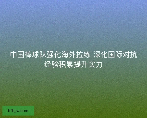 中国棒球队强化海外拉练 深化国际对抗经验积累提升实力