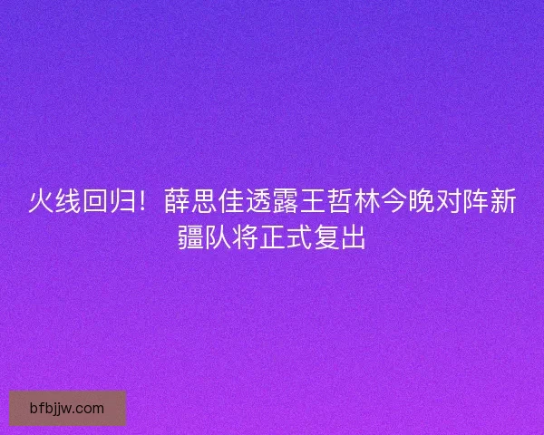火线回归！薛思佳透露王哲林今晚对阵新疆队将正式复出