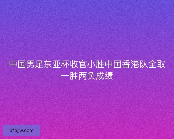 中国男足东亚杯收官小胜中国香港队全取一胜两负成绩