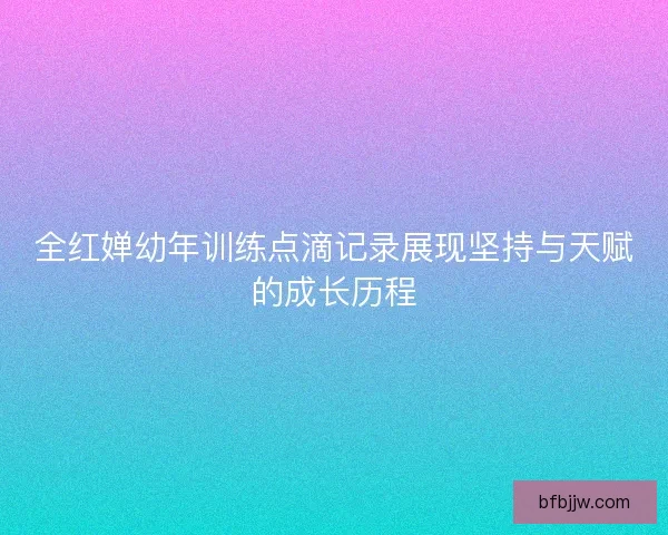 全红婵幼年训练点滴记录展现坚持与天赋的成长历程