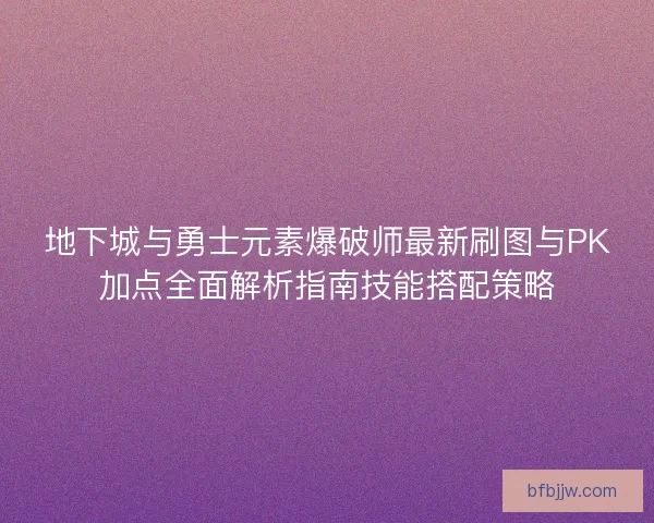 地下城与勇士元素爆破师最新刷图与PK加点全面解析指南技能搭配策略
