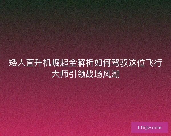 矮人直升机崛起全解析如何驾驭这位飞行大师引领战场风潮